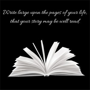 An image of an open book with the words 'write large upon the pages of your life that your story may be well read'